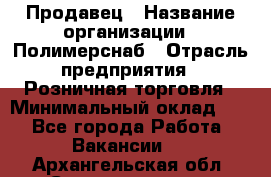 Продавец › Название организации ­ Полимерснаб › Отрасль предприятия ­ Розничная торговля › Минимальный оклад ­ 1 - Все города Работа » Вакансии   . Архангельская обл.,Северодвинск г.